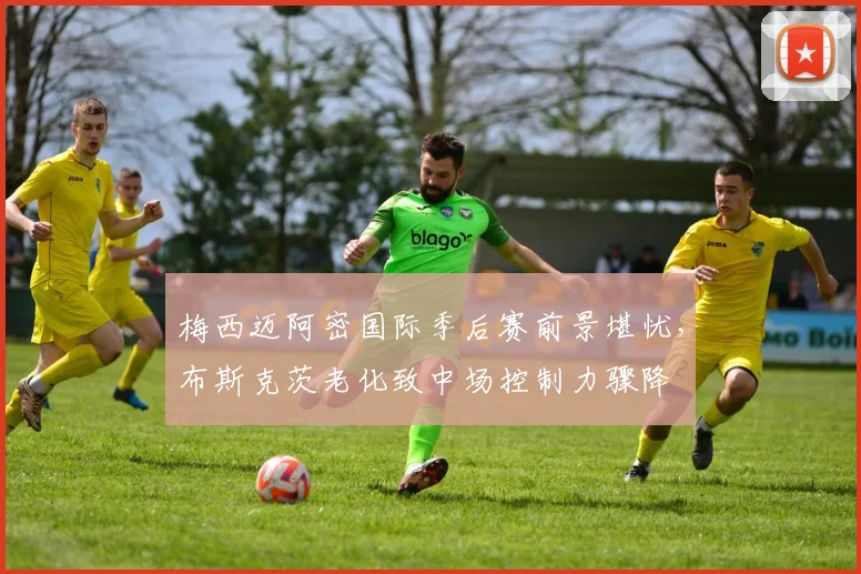 梅西迈阿密国际季后赛前景堪忧,布斯克茨老化致中场控制力骤降