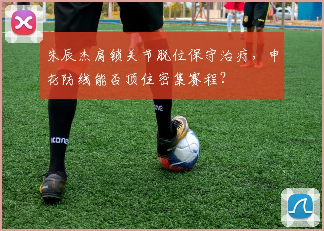 朱辰杰肩锁关节脱位保守治疗，申花防线能否顶住密集赛程？