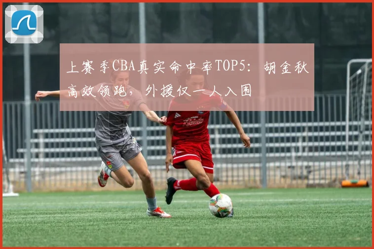 上赛季CBA真实命中率TOP5：胡金秋高效领跑，外援仅一人入围