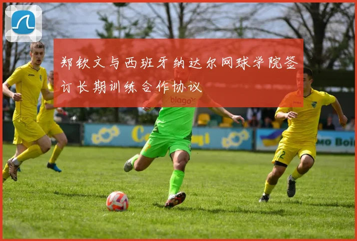 郑钦文与西班牙纳达尔网球学院签订长期训练合作协议