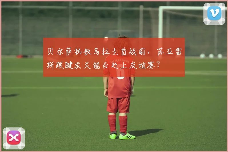 贝尔萨执教乌拉圭首战前，苏亚雷斯跟腱发炎能否赶上友谊赛？