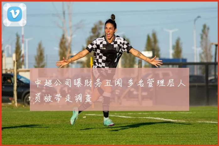 中超公司曝财务丑闻 多名管理层人员被带走调查