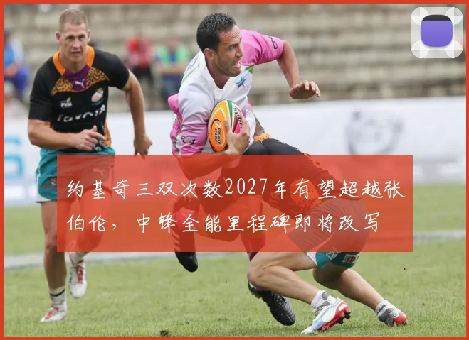 约基奇三双次数2027年有望超越张伯伦，中锋全能里程碑即将改写