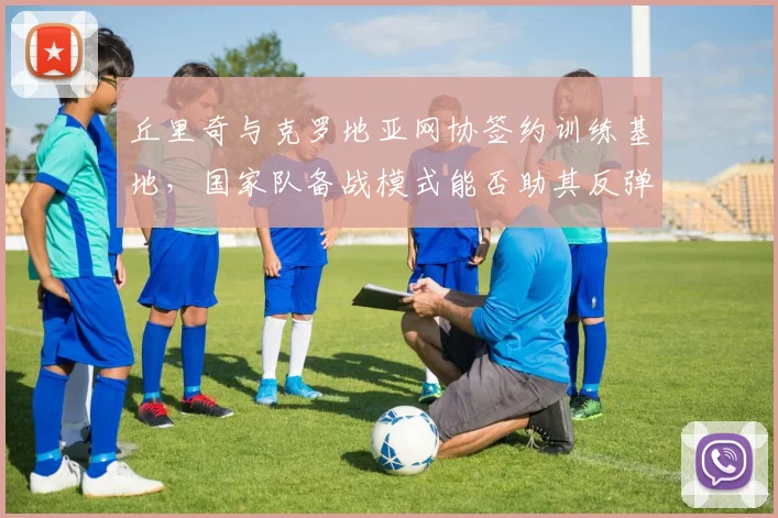 丘里奇与克罗地亚网协签约训练基地，国家队备战模式能否助其反弹？