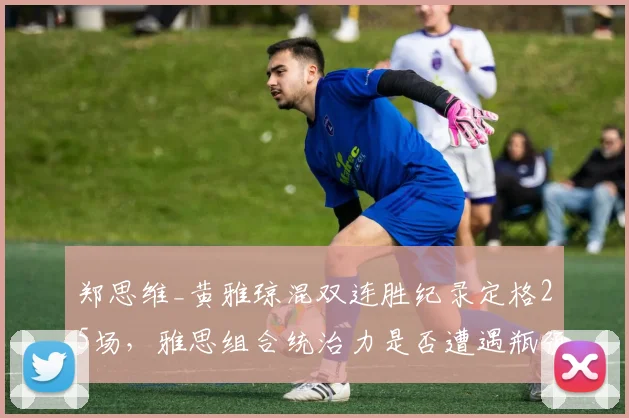 郑思维_黄雅琼混双连胜纪录定格25场，雅思组合统治力是否遭遇瓶颈？