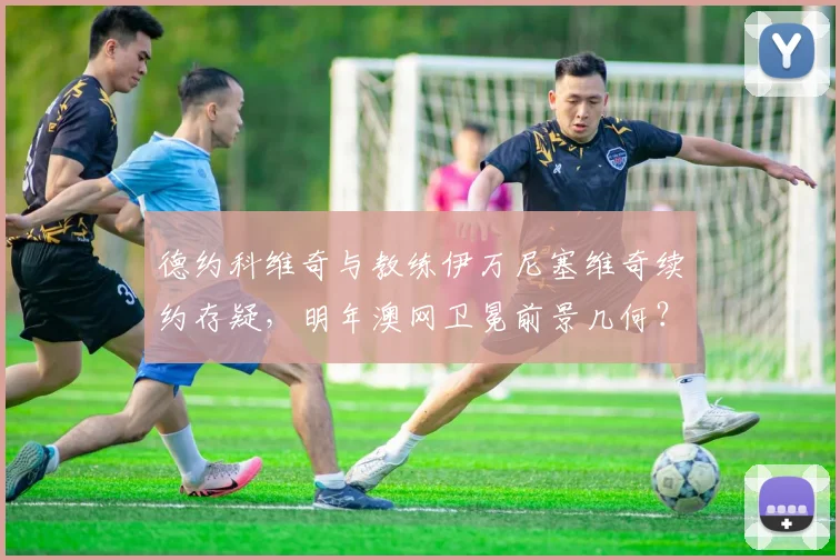 德约科维奇与教练伊万尼塞维奇续约存疑，明年澳网卫冕前景几何？