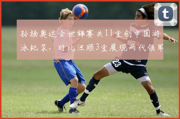 孙杨奥运会世锦赛共11金创中国游泳纪录，对比汪顺3金展现两代领军差距